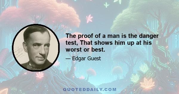 The proof of a man is the danger test, That shows him up at his worst or best.