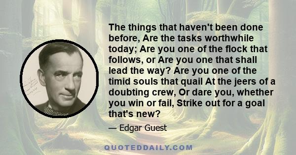 The things that haven't been done before, Are the tasks worthwhile today; Are you one of the flock that follows, or Are you one that shall lead the way? Are you one of the timid souls that quail At the jeers of a