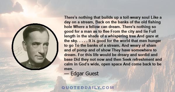 There's nothing that builds up a toil-weary soul Like a day on a stream, Back on the banks of the old fishing hole Where a fellow can dream. There's nothing so good for a man as to flee From the city and lie Full length 