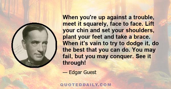 When you're up against a trouble, meet it squarely, face to face. Lift your chin and set your shoulders, plant your feet and take a brace. When it's vain to try to dodge it, do the best that you can do. You may fail,