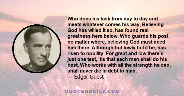 Who does his task from day to day and meets whatever comes his way, Believing God has willed it so, has found real greatness here below. Who guards his post, no matter where, believing God must need him there, Although