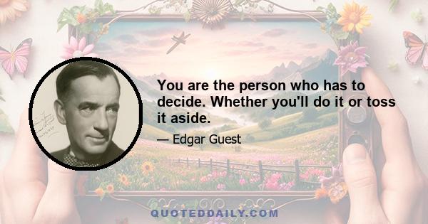 You are the person who has to decide. Whether you'll do it or toss it aside.