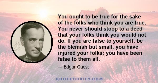 You ought to be true for the sake of the folks who think you are true. You never should stoop to a deed that your folks think you would not do. If you are false to yourself, be the blemish but small, you have injured