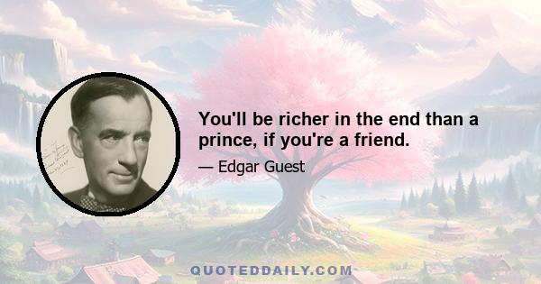 You'll be richer in the end than a prince, if you're a friend.