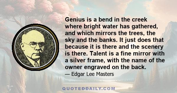 Genius is a bend in the creek where bright water has gathered, and which mirrors the trees, the sky and the banks. It just does that because it is there and the scenery is there. Talent is a fine mirror with a silver