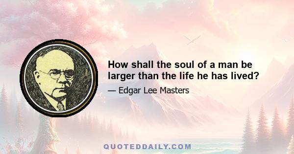 How shall the soul of a man be larger than the life he has lived?