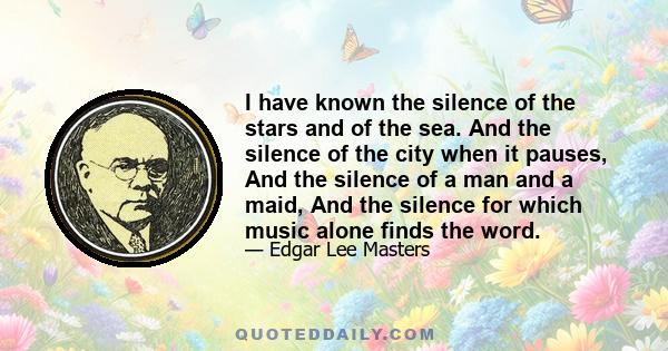 I have known the silence of the stars and of the sea. And the silence of the city when it pauses, And the silence of a man and a maid, And the silence for which music alone finds the word.