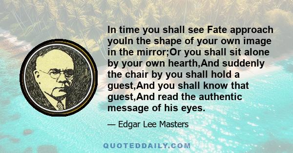 In time you shall see Fate approach youIn the shape of your own image in the mirror;Or you shall sit alone by your own hearth,And suddenly the chair by you shall hold a guest,And you shall know that guest,And read the