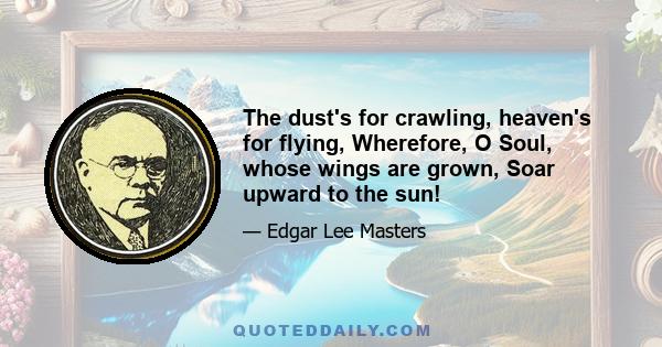 The dust's for crawling, heaven's for flying, Wherefore, O Soul, whose wings are grown, Soar upward to the sun!