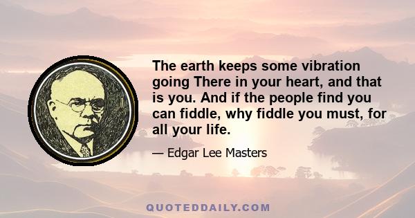 The earth keeps some vibration going There in your heart, and that is you. And if the people find you can fiddle, why fiddle you must, for all your life.