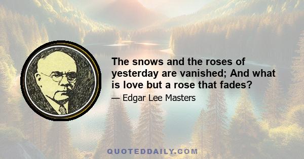 The snows and the roses of yesterday are vanished; And what is love but a rose that fades?