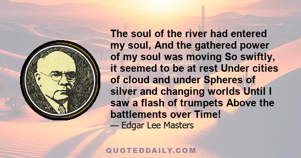 The soul of the river had entered my soul, And the gathered power of my soul was moving So swiftly, it seemed to be at rest Under cities of cloud and under Spheres of silver and changing worlds Until I saw a flash of