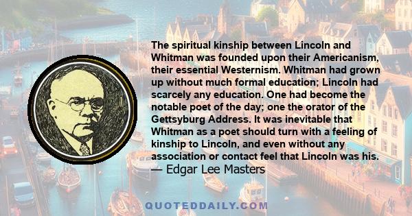 The spiritual kinship between Lincoln and Whitman was founded upon their Americanism, their essential Westernism. Whitman had grown up without much formal education; Lincoln had scarcely any education. One had become