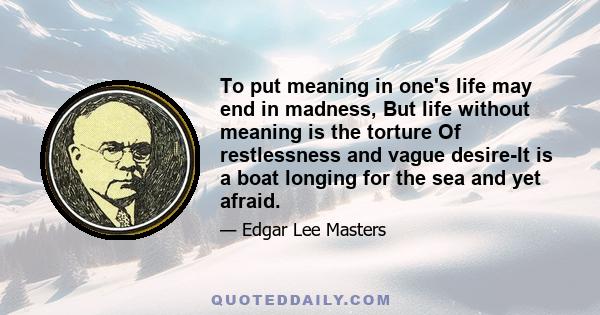 To put meaning in one's life may end in madness, But life without meaning is the torture Of restlessness and vague desire-It is a boat longing for the sea and yet afraid.