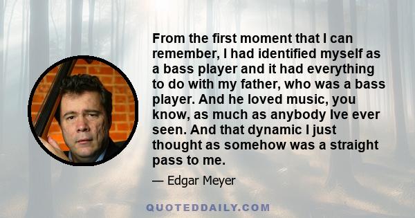 From the first moment that I can remember, I had identified myself as a bass player and it had everything to do with my father, who was a bass player. And he loved music, you know, as much as anybody Ive ever seen. And