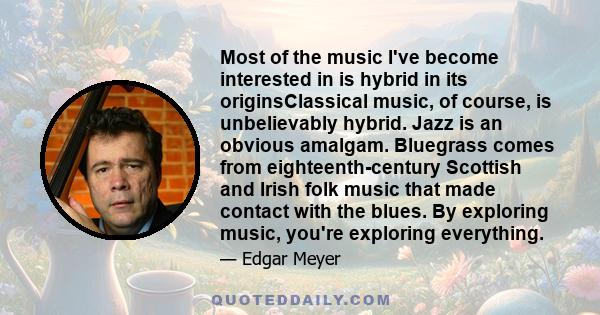 Most of the music I've become interested in is hybrid in its originsClassical music, of course, is unbelievably hybrid. Jazz is an obvious amalgam. Bluegrass comes from eighteenth-century Scottish and Irish folk music