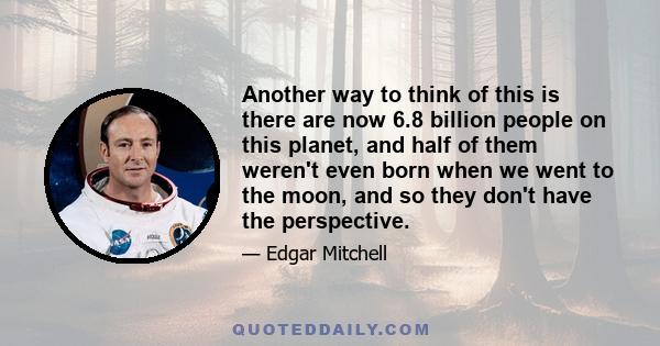 Another way to think of this is there are now 6.8 billion people on this planet, and half of them weren't even born when we went to the moon, and so they don't have the perspective.