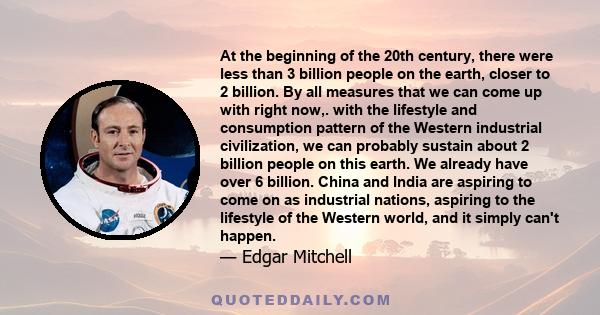 At the beginning of the 20th century, there were less than 3 billion people on the earth, closer to 2 billion. By all measures that we can come up with right now,. with the lifestyle and consumption pattern of the