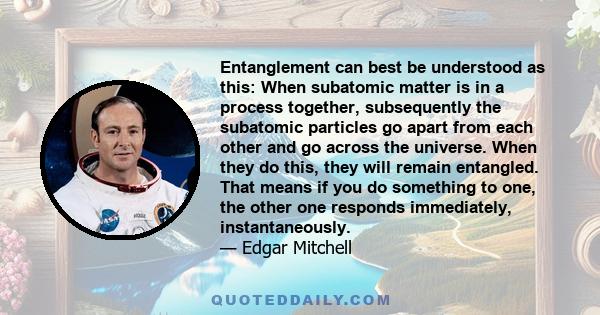 Entanglement can best be understood as this: When subatomic matter is in a process together, subsequently the subatomic particles go apart from each other and go across the universe. When they do this, they will remain