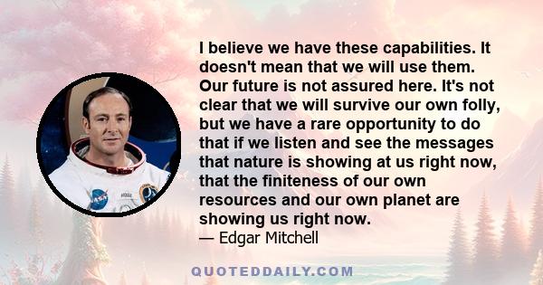 I believe we have these capabilities. It doesn't mean that we will use them. Our future is not assured here. It's not clear that we will survive our own folly, but we have a rare opportunity to do that if we listen and