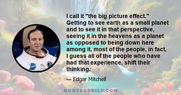 I call it the big picture effect. Getting to see earth as a small planet and to see it in that perspective, seeing it in the heavens as a planet as opposed to being down here among it, most of the people, in fact, I