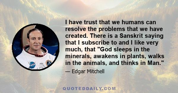 I have trust that we humans can resolve the problems that we have created. There is a Sanskrit saying that I subscribe to and I like very much, that God sleeps in the minerals, awakens in plants, walks in the animals,