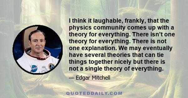 I think it laughable, frankly, that the physics community comes up with a theory for everything. There isn't one theory for everything. There is not one explanation. We may eventually have several theories that can tie