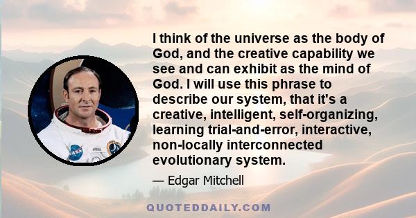 I think of the universe as the body of God, and the creative capability we see and can exhibit as the mind of God. I will use this phrase to describe our system, that it's a creative, intelligent, self-organizing,