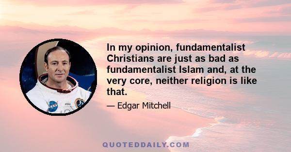 In my opinion, fundamentalist Christians are just as bad as fundamentalist Islam and, at the very core, neither religion is like that.