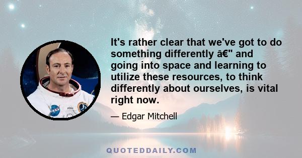 It's rather clear that we've got to do something differently â€ and going into space and learning to utilize these resources, to think differently about ourselves, is vital right now.