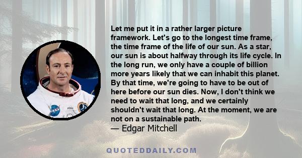 Let me put it in a rather larger picture framework. Let's go to the longest time frame, the time frame of the life of our sun. As a star, our sun is about halfway through its life cycle. In the long run, we only have a