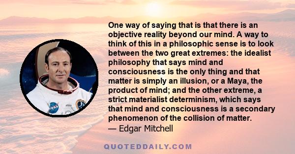 One way of saying that is that there is an objective reality beyond our mind. A way to think of this in a philosophic sense is to look between the two great extremes: the idealist philosophy that says mind and