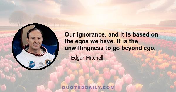 Our ignorance, and it is based on the egos we have. It is the unwillingness to go beyond ego.