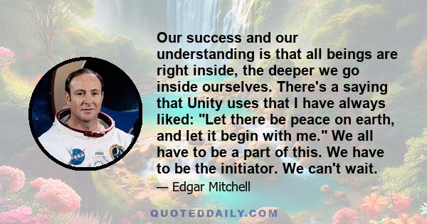 Our success and our understanding is that all beings are right inside, the deeper we go inside ourselves. There's a saying that Unity uses that I have always liked: Let there be peace on earth, and let it begin with me. 