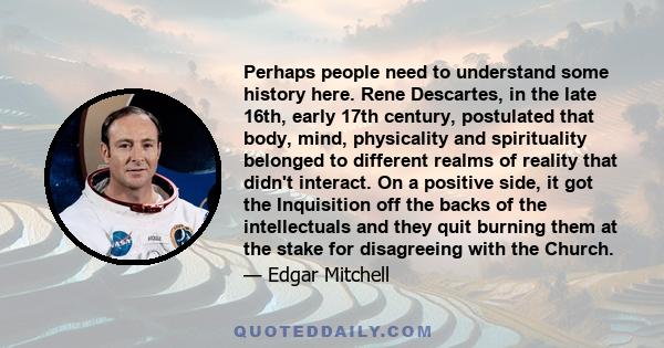 Perhaps people need to understand some history here. Rene Descartes, in the late 16th, early 17th century, postulated that body, mind, physicality and spirituality belonged to different realms of reality that didn't