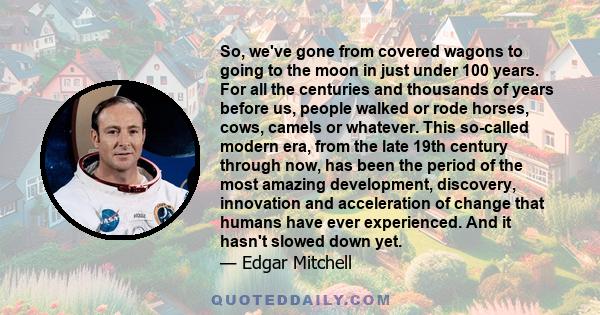 So, we've gone from covered wagons to going to the moon in just under 100 years. For all the centuries and thousands of years before us, people walked or rode horses, cows, camels or whatever. This so-called modern era, 