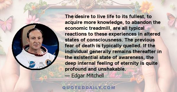 The desire to live life to its fullest, to acquire more knowledge, to abandon the economic treadmill, are all typical reactions to these experiences in altered states of consciousness. The previous fear of death is