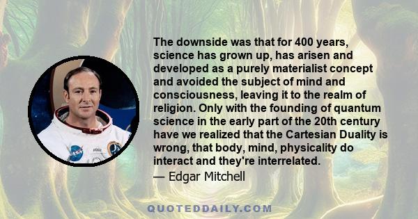 The downside was that for 400 years, science has grown up, has arisen and developed as a purely materialist concept and avoided the subject of mind and consciousness, leaving it to the realm of religion. Only with the