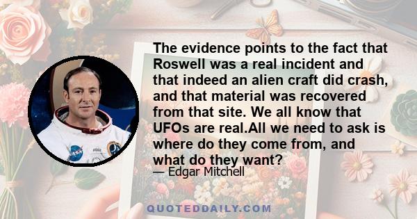 The evidence points to the fact that Roswell was a real incident and that indeed an alien craft did crash, and that material was recovered from that site. We all know that UFOs are real.All we need to ask is where do