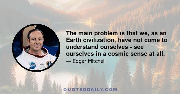 The main problem is that we, as an Earth civilization, have not come to understand ourselves - see ourselves in a cosmic sense at all.