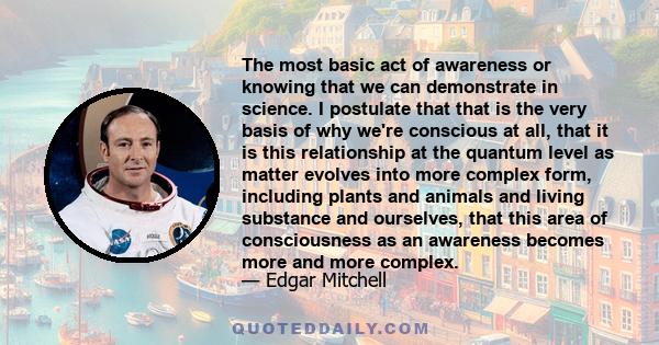 The most basic act of awareness or knowing that we can demonstrate in science. I postulate that that is the very basis of why we're conscious at all, that it is this relationship at the quantum level as matter evolves