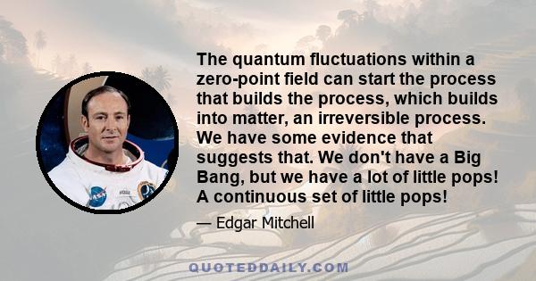 The quantum fluctuations within a zero-point field can start the process that builds the process, which builds into matter, an irreversible process. We have some evidence that suggests that. We don't have a Big Bang,