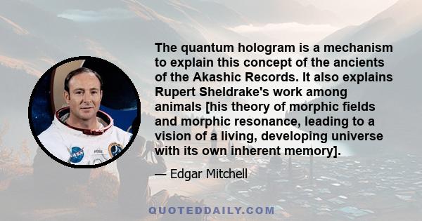 The quantum hologram is a mechanism to explain this concept of the ancients of the Akashic Records. It also explains Rupert Sheldrake's work among animals [his theory of morphic fields and morphic resonance, leading to