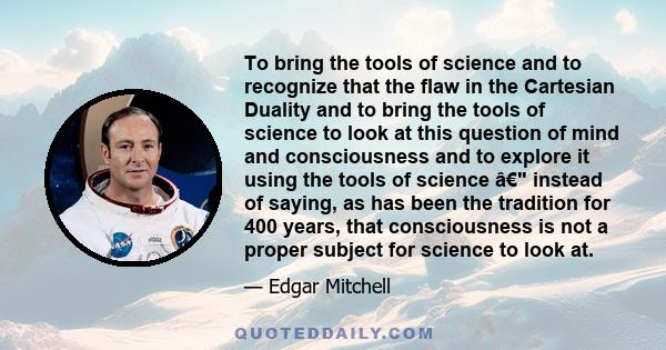 To bring the tools of science and to recognize that the flaw in the Cartesian Duality and to bring the tools of science to look at this question of mind and consciousness and to explore it using the tools of science â€