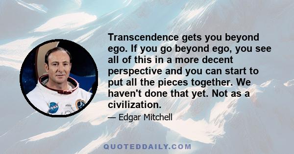 Transcendence gets you beyond ego. If you go beyond ego, you see all of this in a more decent perspective and you can start to put all the pieces together. We haven't done that yet. Not as a civilization.