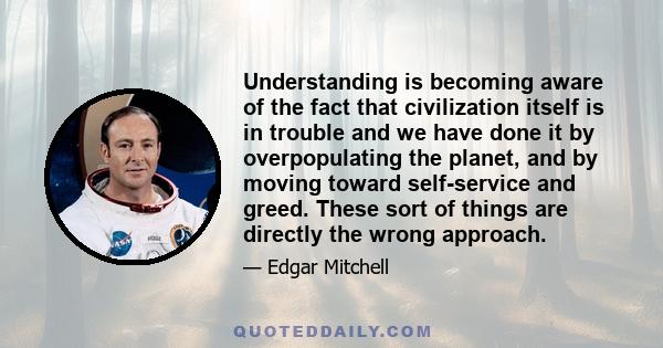 Understanding is becoming aware of the fact that civilization itself is in trouble and we have done it by overpopulating the planet, and by moving toward self-service and greed. These sort of things are directly the