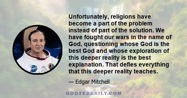 Unfortunately, religions have become a part of the problem instead of part of the solution. We have fought our wars in the name of God, questioning whose God is the best God and whose exploration of this deeper reality