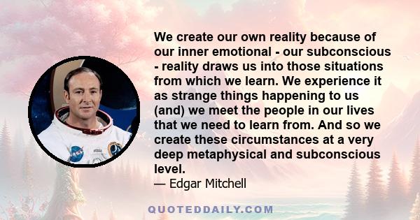 We create our own reality because of our inner emotional - our subconscious - reality draws us into those situations from which we learn. We experience it as strange things happening to us (and) we meet the people in