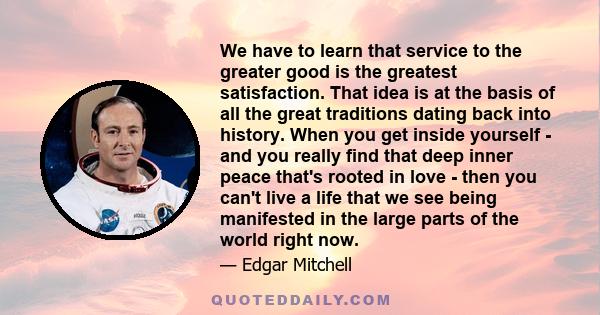 We have to learn that service to the greater good is the greatest satisfaction. That idea is at the basis of all the great traditions dating back into history. When you get inside yourself - and you really find that