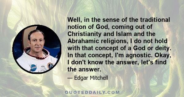 Well, in the sense of the traditional notion of God, coming out of Christianity and Islam and the Abrahamic religions, I do not hold with that concept of a God or deity. In that concept, I'm agnostic. Okay, I don't know 